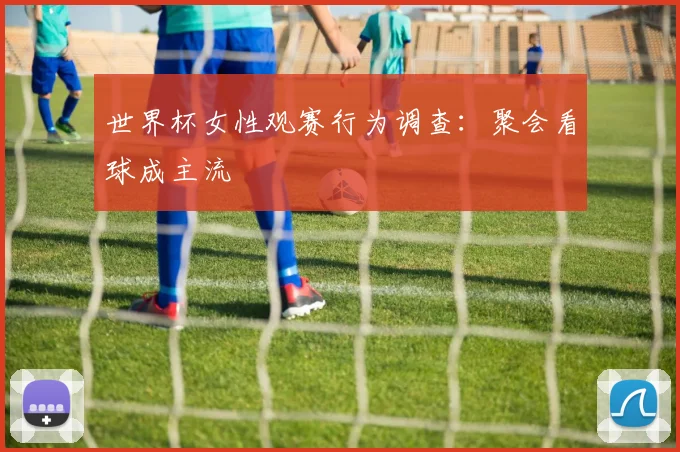 世界杯女性观赛行为调查:聚会看球成主流