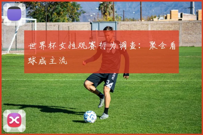 世界杯女性观赛行为调查：聚会看球成主流