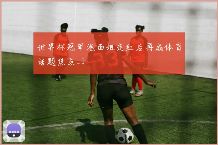 世界杯冠军泡面姐走红后再成体育话题焦点_1