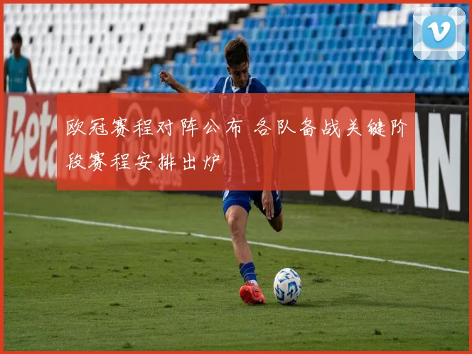 欧冠赛程对阵公布 各队备战关键阶段赛程安排出炉