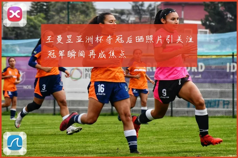 王曼昱亚洲杯夺冠后晒照片引关注 冠军瞬间再成焦点
