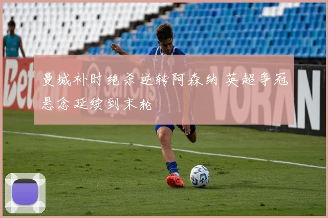 曼城补时绝杀逆转阿森纳 英超争冠悬念延续到末轮