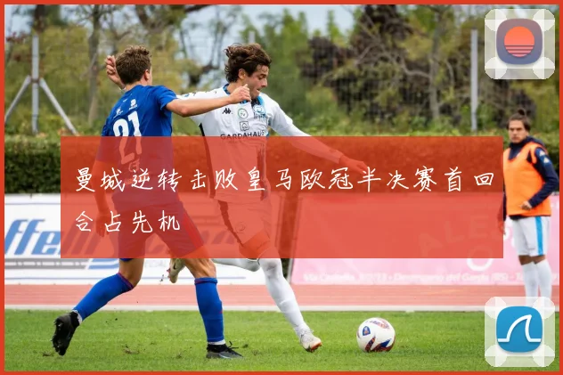 曼城逆转击败皇马欧冠半决赛首回合占先机