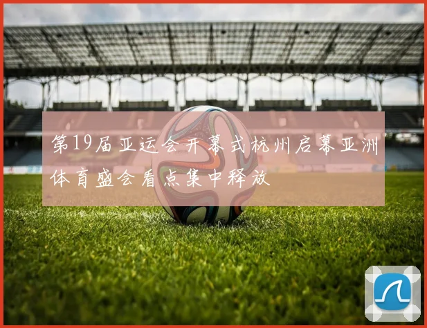 第19届亚运会开幕式杭州启幕亚洲体育盛会看点集中释放